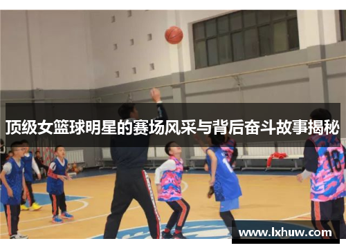 顶级女篮球明星的赛场风采与背后奋斗故事揭秘