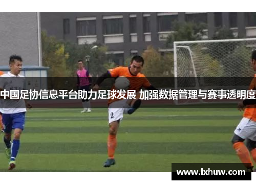 中国足协信息平台助力足球发展 加强数据管理与赛事透明度