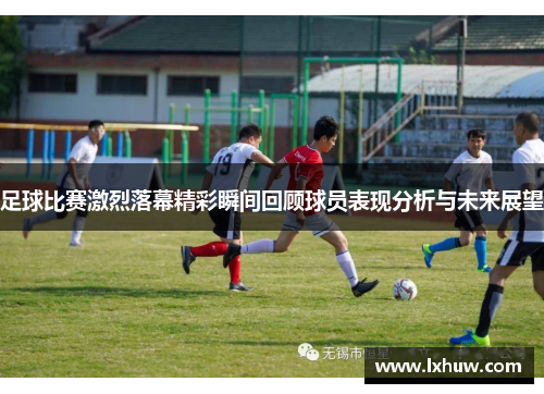 足球比赛激烈落幕精彩瞬间回顾球员表现分析与未来展望